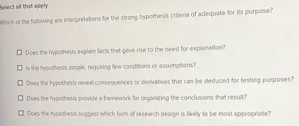 Select all that apply
Which of the following are interpretations for the strong hypothesis criteria of adequate for its purpose?
Does the hypothesis explain facts that gave rise to the need for explanation?
Is the hypothesis simple requiring few conditions or assumptions?
Does the hypothesis reveal consequences or derivatives that can be deduced for testing purposes?
Does the hypothesis provide a framework for organizing the conclusions that result?
Does the hypothesis suggest which form of research design is likely to be most appropriate?