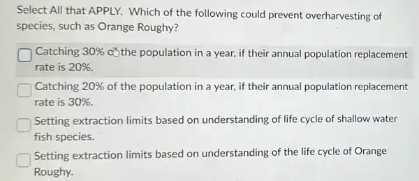 Select All that APPLY.Which of the following could prevent overharvesting of
species, such as Orange Roughy?
Catching 30%  c)the population in a year, if their annual population replacement
rate is 20% 
D Catching 20%  of the population in a year, if their annual population replacement
rate is 30% 
Setting extraction limits based on understanding of life cycle of shallow water
fish species.
Setting extraction limits based on understanding of the life cycle of Orange
Roughy.