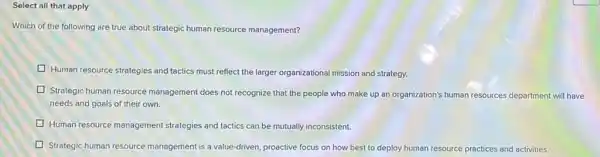 Select all that apply
Which of the following are true about strategic human resource management?
Human resource strategies and tactics must reflect the larger organizational mission and strategy.
Strategic human resource management does not recognize that the people who make up an organization's human resources department will have
needs and goals of their own.
Human resource management strategies and tactics :s can be mutually inconsistent.
Strategic human resource management is a value -driven, proactive focus on how best to deploy human resource practices and activities.