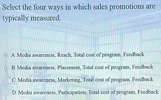 Select the four ways in which sales promotions are
typically measured.
D A Media awareness. Reach Total cost of program Feedback
D B Media awareness Placement, Total cost of program, Feedback
C Media awareness Marketing, Total cost of program, Feedback
D Media awareness Participation, Total cost of program, Feedback