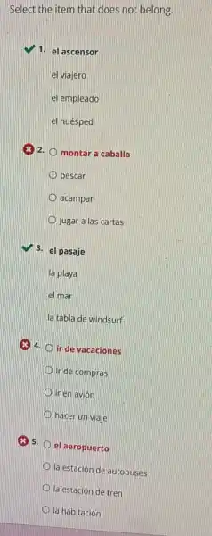 Select the item that does not belong.
1. el ascensor
el viajero
el empleado
el huésped
montar a caballo
pescar
acampar
jugar a las cartas
3. el pasaje
la playa
el mar
la tabla de windsurf
(x) 4.
ir de vacaciones
ir de compras
ir en avión
hacer un viaje
el aeropuerto
la estación de autobuses
la estación de tren
la habitación