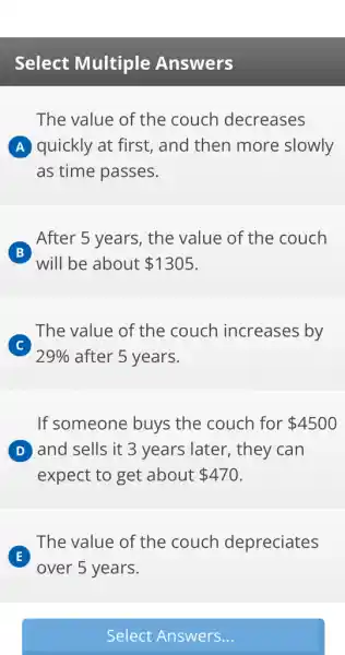 Select Multiple Answers
The value of the couch decreases
A quickly at first,, and then more slowly
as time passes.
B
will be about 1305
After 5 years, the value of the couch
C
29%  after 5 years.
The value of the couch increases by
If someone buys the couch for 4500
D and sells it 3 years later, they can
expect to get about 470
E
over 5 years.
The value of the couch depreciates
Select Answers...