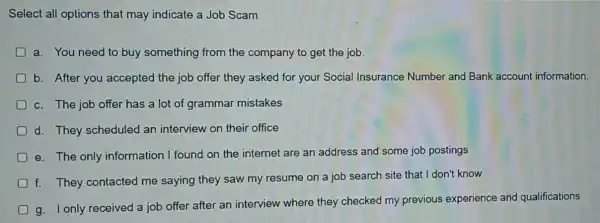 Select all options that may indicate a Job Scam
a. You need to buy something from the company to get the job.
b. After you accepted the job offer they asked for your Social Insurance Number and Bank account information.
c. The job offer has a lot of grammar mistakes
d. They scheduled an interview on their office
e. The only information I found on the internet are an address and some job postings
f. They contacted me saying they saw my resume on a job search site that I don't know
g. I only received a job offer after an interview where they checked my previous experience and qualifications