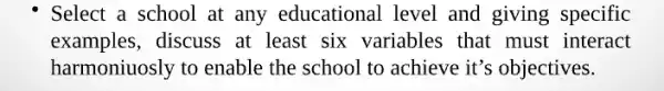 Select a school at any educational level and giving specific
examples, discuss at least six variables that must interact
harmoniuosly to enable the school to achieve it's objectives.