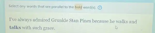 Select any words that are parallel to the bold word(s). (?)
I've always admired Grunkle Stan Pines because he walks and
talks with such grace.