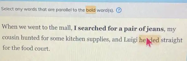 Select any words that are parallel to the bold word(s). (?)
When we went to the mall.I searched for a pair of jeans , my
cousin hunted for some kitchen supplies, and Luigi he led straight
for the food court.