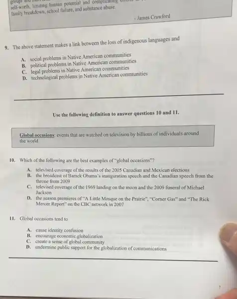 self-worth, limiting human potential and complicating enono
family breakdown, school failure and substance abuse.
- James Crawford
9. The above statement makes a link between the loss of indigenous languages and
A. social problems in Native American communities
B. political problems in Native American communities
C. legal problems in Native American communities
D. technological problems in Native American communities
Use the following definition to answer questions 10 and 11.
Global occasions: events that are watched on television by billions of individuals around
the world.
10. Which of the following are the best examples of "global occasions"?
A. televised coverage of the results of the 2005 Canadian and Mexican elections
B. the broadcast of Barack Obama's inauguration speech and the Canadian speech from the
throne from 2009
C. televised coverage of the 1969 landing on the moon and the 2009 funeral of Michael
Jackson
D. the season premieres of "A Little Mosque on the Prairie", "Corner Gas''and "The Rick
Mercer Report" on the CBC network in 2007
11. Global occasions tend to
A. cause identity confusion
B. encourage economic globalization
C. create a sense of global community
D. undermine public support for the globalization of communications