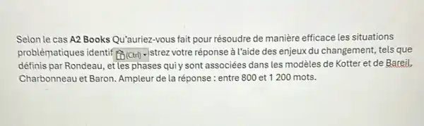 Selon le cas A2 Books Qu'auriez-vous fait pour résoudre de manière efficace les situations
problématiques identif square  istrez votre réponse à l'aide des enjeux du changement,tels que
définis par Rondeau, et les phases quiy sont associées dans les modèles de Kotter et de Bareil,
Charbonneau et Baron Ampleur de la réponse : entre 800 et 1200 mots.