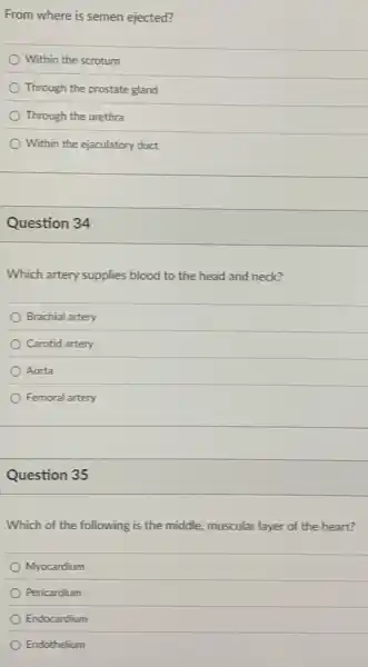 From where is semen ejected?
Within the scrotum
Through the prostate gland
Through the urethra
Within the ejaculatory duct
Question 34
Which artery supplies blood to the head and neck?
Brachial artery
Carotid artery
Aorta
Femoral artery
Question 35
Which of the following is the middle, muscular layer of the heart?
Myocardium
Pericardium
Endocardium
Endothelium