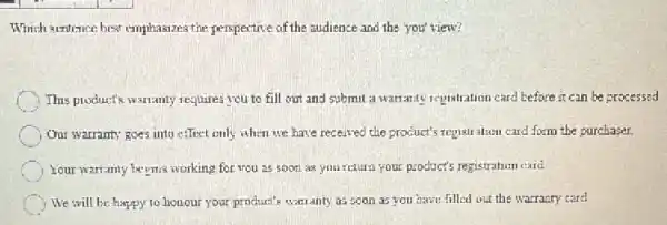 Which sentence best emphasazes the perspective of the audience and the you'view?
This product's warranty requires you to fill out and submit a warranty registration card before it can be processed
Our warranty goes into effect only when we have received the product's regislration card form the purchaser.
Your warranty beems working for vou as soor as yourcturn your products registration card.
We will be happy to honour your product's warranty as soon as you have filled out the warrazy card