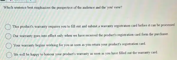 Which sentence best emphasizes the perspective of the audience and the 'you'view?
This product's warranty requires you to fill out and submit a warranty registration card before it can be processed
Our warranty goes into effect only when we have received the product's registration card form the purchaser.
Your warranty begins working for you as soon as you return your product's registration card.
We will be happy to honour your product's warranty as soon as you have filled out the warranty card.