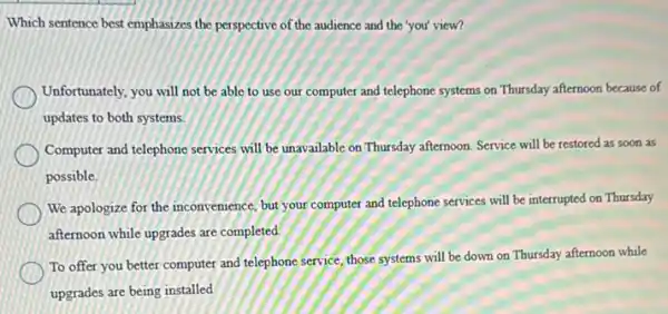 Which sentence best emphasizes the perspective of the audience and the 'you'view?
Unfortunately, you will not be able to use our computer and telephone systems on Thursday afternoon because of
updates to both systems.
Computer and telephone services will be unavailable on Thursday afternoon. Service will be restored as soon as
possible.
We apologize for the inconvenience, but your computer and telephone services will be interrupted on Thursday
afternoon while upgrades are completed.
To offer you better computer and telephone service those systems will be down on Thursday afternoon while
upgrades are being installed