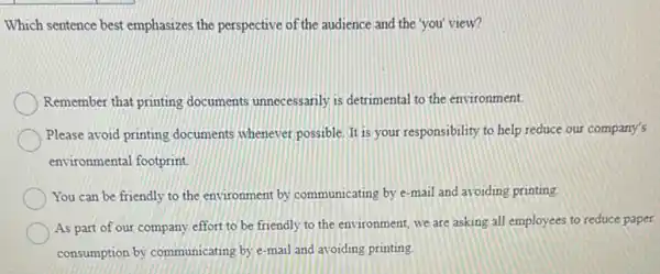 Which sentence best emphasizes the perspective of the audience and the you view?
Remember that printing documents unnecessarily is detrimental to the environment.
Please avoid printing documents whenever possible. It is your responsibility to help reduce our company's
environmental footprint
You can be friendly to the environment by communicating by e-mail and avoiding printing.
As part of our company effort to be friendly to the environment, we are asking all employees to reduce paper
consumption by communicating by e-mail and avoiding printing.