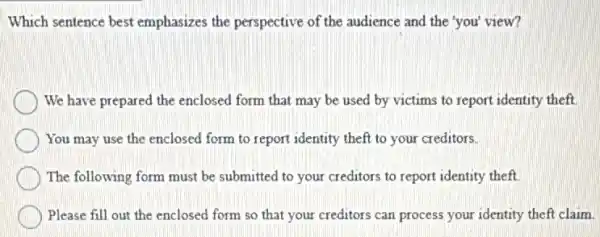 Which sentence best emphasizes the perspective of the audience and the 'you' view?
We have prepared the enclosed form that may be used by victims to report identity theft.
You may use the enclosed form to report identity theft to your creditors.
The following form must be submitted to your creditors to report identity theft.
Please fill out the enclosed form so that your creditors can process your identity theft claim.