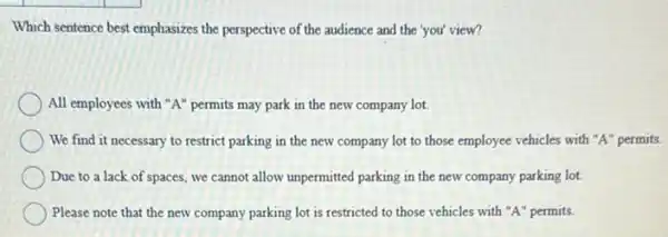 Which sentence best emphasizes the perspective of the audience and the 'you'view?
All employees with "A'permits may park in the new company lot.
We find it necessary to restrict parking in the new company lot to those employee vehicles with "A" permits.
Due to a lack of spaces, we cannot allow unpermitted parking in the new company parking lot.
Please note that the new company parking lot is restricted to those vehicles with "A" permits.