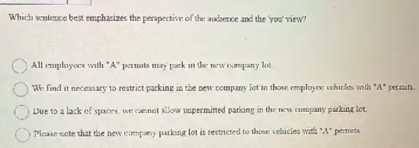 Which sentence best emphasizes the perspective of the audience and the you'view?
All employees with "A"pamils may park in the new company lot
We find it necessary to restrict parking in the new company lot to those employee vehicles with "A" permits.
Due to a lack of spaces, we cannot allow unpermitted parking in the new company parking lot.
Please note that the new company parking lot is restricted to those vehicles with "A" permits