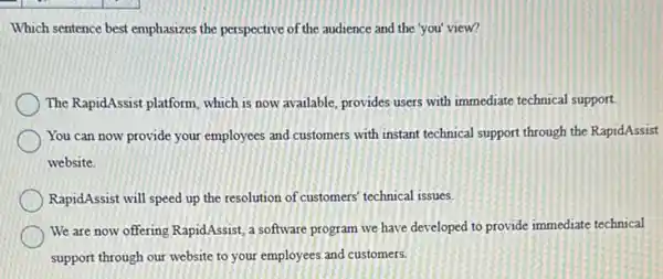 Which sentence best emphasizes the perspective of the audience and the you'view?
The RapidAssist platform, which is now available, provides users with immediate technical support.
You can now provide your employees and customers with instant technical support through the RapidAssist
website.
RapidAssist will speed up the resolution of customers technical issues.
We are now offering RapidAssist, a software program we have developed to provide immediate technical
support through our website to your employees and customers.