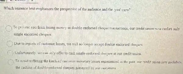 Which sentence best emphasizes the perspective of the audience and the you'view?
To prevent you from losing money in double endorsed cheque transactions, our credit union now cashes only
single encorsed cheques.
Doe to reports of customer losses, we will no longer accept double endorsed cheques
Unfortunately, we can only offer to cash single endorsed cheques at our credit union.
To avoid suffering the kinds of customer monetary losses experienced in the past.our creditunion zon prchibits
the cashing of doublis candonsed cheques presented by our customers