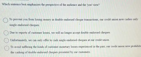 Which sentence best emphasizes the perspective of the audience and the 'you'view?
To prevent you from losing money in double -endorsed cheque transactions, our credit union now cashes only
single-endorsed cheques.
Due to reports of customer losses, we will no longer accept double -endorsed cheques.
Unfortunately, we can only offer to cash single -endorsed cheques at our credit union.
To avoid suffering the kinds of customer monetary losses experienced in the past, our credit union now prohibits
the cashing of double -endorsed cheques presented by our customers.