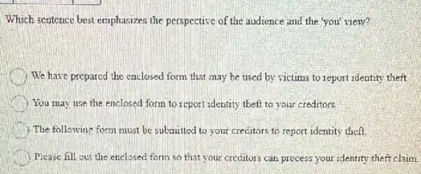 Which sentence best emplosizes the perspective of the audience and the you' view?
We have prepared the enclosed form that may be used by victims to report identity theft.
You may use the enclosed form to report identity theft to your creditors
The following form must be submitted to your creditors to report identity theft.
Please fill out the enclosed form so that your creditors can process your identity theft claim