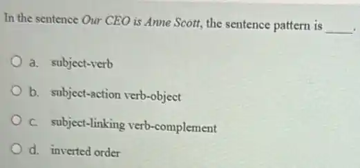 In the sentence Our CEO is Anne Scott the sentence pattern is
__
a. subject-verb
b. subject-action verb-object
C. subject-linking verb -complement
d. inverted order