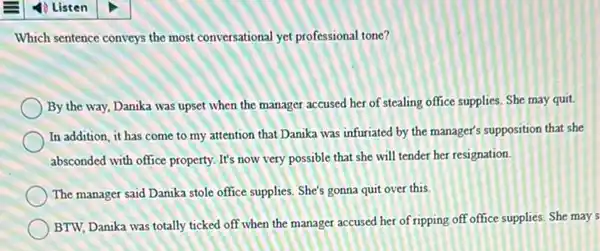 Which sentence conveys the most conversational yet professional tone?
By the way, Danika was upset when the manager accused her of stealing office supplies. She may quit.
In addition, it has come to my attention that Danika was infuriated by the manager's supposition that she
absconded with office property.It's now very possible that she will tender her resignation.
The manager said Danika stole office supplies. She's gonna quit over this.
BTW, Danika was totally ticked off when the manager accused her of ripping off office supplies She may's