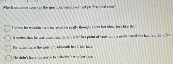 Which sentence conveys the most conversational yet professional tone?
I knew he wouldn't tell her what he really thought about her idea -he's like that.
It seems that he was unwilling to denigrate her point of view on the matter until she had left the office.
He didn't have the guts to badmouth her 2 her face.
He didn't have the nerve to criticize her to her face.