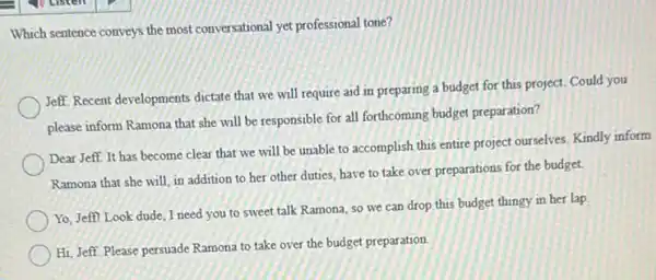 Which sentence conveys the most conversational yet professional tone?
Jeff. Recent developments dictate that we will require aid in preparing a budget for this project.Could you
please inform Ramona that she will be responsible for all forthcoming budget preparation?
Dear Jeff. It has become clear that we will be unable to accomplish this entire project ourselves.Kindly inform
Ramona that she will in addition to her other duties, have to take over preparations for the budget.
Yo. Jeffl Look dude I need you to sweet talk Ramona, so we can drop this budget thingy in her lap.
Hi, Jeff. Please persuade Ramona to take over the budget preparation.