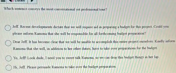 Which sentence conveys the most conversational yet professional tone?
Jeff. Recent developments dictate that we will require aid in preparing a budget for this project.Could you
please inform Ramona that she will be responsible for all forthcoming budget preparation?
Dear Jeff. It has become clear that we will be unable to accomplish this entire project ourselves. Kindly inform
Ramona that she will in addition to her other duties, have to take over preparations for the budget.
Yo, Jeff! Look dude I need you to sweet talk Ramona, so we can drop this budget thingy in her lap.
Hi, Jeff. Please persuade Ramona to take over the budget preparation.