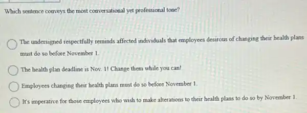 Which sentence conveys the most conversational yet professional tone?
The undersigned respectfully reminds affected individuals that employees desirous of changing their health plans
must do so before November 1.
The health plan deadline is Nov. 1! Change them while you can!
Employees changing their health plans must do so before November 1.
) It's imperative for those employees who wish to make alterations to their health plans to do so by November 1.