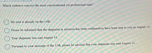 Which sentence conveys the most conversational yet professional tone?
We sent it already on the 14th.
Please be informed that the shipment in question has been confirmed to have been sent to you on August 14.
Your shipment was sent August 14.
Pursuant to your message of the 15th, please be advised that your shipment was sent August 14.