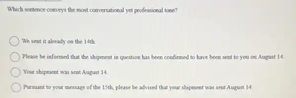 Which sentence conveys the most conversational yet professional tone?
We sent it already on the 14th.
Please be informed that the shipment in question has been confirmed to have been sent to you on August 14.
Your shipment was sent August 14.
Pursuant to your message of the 15th, please be advised that your shipment was sent August 14.