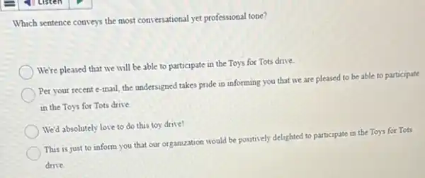 Which sentence conveys the most conversational yet professional tone?
We're pleased that we will be able to participate in the Toys for Tots drive.
Per your recent e-mail the undersigned takes pride in informing you that we are pleased to be able to participate
in the Toys for Tots drive.
We'd absolutely love to do this toy drive!
This is just to inform you that our organization would be positively delighted to participate in the Toys for Tots
drive.