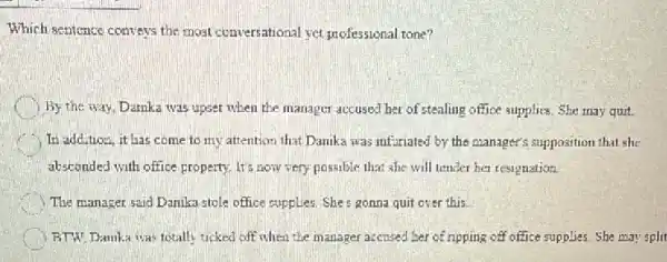 Which sentence conveys the most conversational ver professional tone?
By the way, Damkz was upset when the manager accused her of stealing office supplies. She may quit.
In addition, it has come to my attention that Danika was infuriated by the manager's supposition that she
absconded with office property It's now very possible that she will tender her resignation.
The manager said Danika stole office supplies. She s gonna quit over this.
BTW Damka was totally ticked off when the manager accused ber of ripping off office supplies. She may split