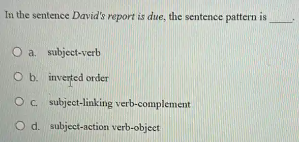 In the sentence David's report is due, the sentence pattern is __
a. subject-verb
b. inverted order
C. subject-linking verb -complement
d. subject-action verb-object