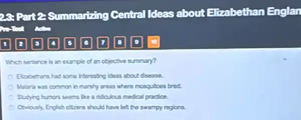 Which sentence is an example of an objective summary?
Elizabethers had some interesting ideas about disease.
Malara was common in marshy areas where mosquitoes bred.
Sudying humors seens like a ridculous medical practice.
Covidusk, English oftens should have left the swampy regions.