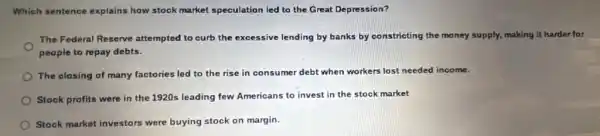 Which sentence explains how stock market speculation led to the Great Depression?
The Federal Reserve attempted to curb the excessive lending by banks by constricting the money supply, making it harder for
people to repay debts.
The closing of many factories led to the rise in consumer debt when workers lost needed income.
Stock profits were in the 1920s leading few Americans to invest in the stock market
Stock market investors were buying stock on margin.