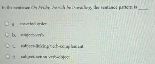 In the sentence On Friday he will be travelling, the sentence pattern is __
a. inverted order
b. subject-verb
C. subject-linking verb -complement
d. subject-action verb-object