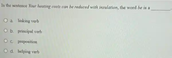 In the sentence Your heating costs can be reduced with insulation, the word be is a
__
a. linking verb
b. principal verb
C. preposition
d. helping verb