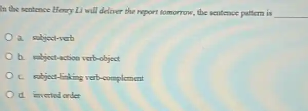 In the sentence Henry Li will deliver the report tomorrow, the sentence pattern is __
a. subject-rerb
b. subject-action verb-object
C. subject-linking verb complement
d. inverted order