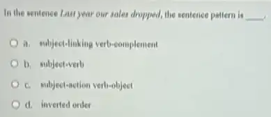 In the sentence Last year our sales dropped, the sentence pattern is __
a. subject-linking verb-complement
b. subject-verb
c. subject-action verb-object
d. inverted order