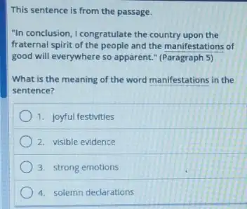 This sentence is from the passage.
"In conclusion, I congratulate the country upon the
fraternal spirit of the people and the manifestations of
good will everywhere so apparent." (Paragraph 5)
What is the meaning of the word manifestations in the
sentence?
1. joyful festivities
2. visible evidence
3. strong emotions
4. solemn declarations