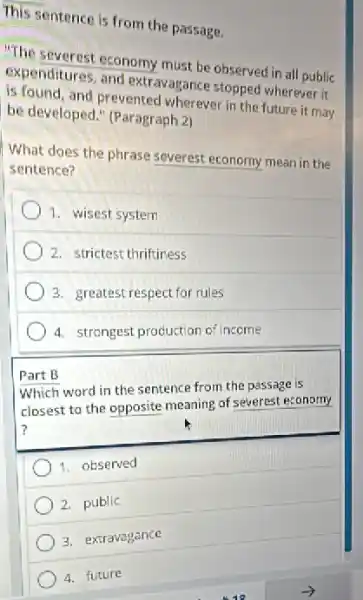 This sentence is from the passage.
"The severest economy must be observed in all public
expenditures, and extravagance stopped wherever it
is found, and prevented wherever in the future it may
be developed." (Paragraph 2)
What does the phrase severest economy mean in the
sentence?
1. wisest system
2. strictest thriftiness
3. greatest respect for rules
4. strongest production of income
Part B
Which word in the sentence from the passage is
closest to the opposite meaning of severest economy
1. observed
2. public
3. extravagance
4. future