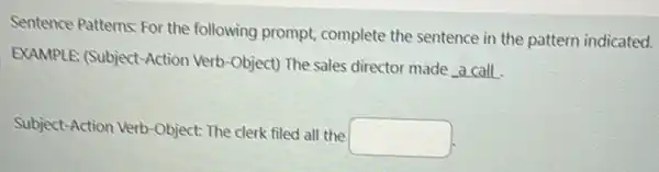 Sentence Patterns: For the following prompt complete the sentence in the pattern indicated.
EXAMPLE: (Subject-Action Verb-Object) The sales director made a call
Subject-Action Verb-Object The clerk filed all the
square