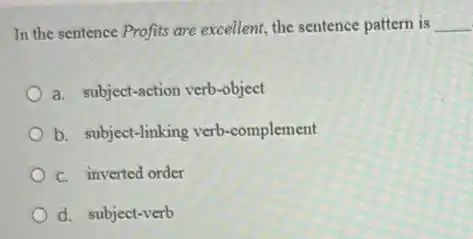 In the sentence Profits are excellent, the sentence pattern is __
a. subject-action verb-object
b. subject-linking verb -complement
c. inverted order
d. subject-verb