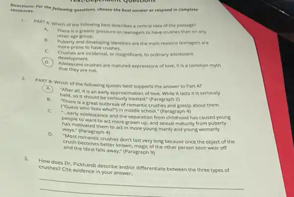 sentence s.
Directions: For the following questions, choose the best answer or respond in complete
1.
PART A: Which of the following best describes a central idea of the passage?
A.
There is a greater pressure on teenagers to have crushes than on any
other age group.
B.
Puberty and developing identities are the main reasons teenagers are
more prone to have crushes.
C.
Crushes are Incidental, or Insignificant, to ordinary adolescent
development.
D.
Adolescent crushes are matured expressions of love; It is a common myth
that they are not.
2.
PART B: Which of the following quotes best supports the answer to Part A?
A.
"After all, it is an early approximation of love. While it lasts It is seriously
held, so it should be seriously treated." (Paragraph 2)
B.
"There is a great outbreak of romantic crushes and gossip about them
("Guess who likes who?"In middle school." (Paragraph 4)
C.
- early adolescence and the separation from childhood has caused young
people to want to act more grown up, and sexual maturity from puberty
has motivated them to act in more young manly and young womanly
ways." (Paragraph 4)
D.
"Most romantic crushes don't last very long because once the object of the
crush becomes better known.magic of the other person soon wear off
and the Ideal falls away " (Paragraph 9)
3.
How does Dr. Pickhard describe and/or differentiate between the three types of
crushes? Cite evidence in your answer.
__