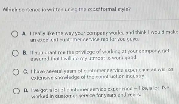 Which sentence is written using the most formal style?
A. I really like the way your company works and think I would make
an excellent customer service rep for you guys.
B. If you grant me the privilege of working at your company.get
assured that I will do my utmost to work good.
C. I have several years of customer service experience as well as
extensive knowledge of the construction industry.
D. I've got a lot of customer service experience - like, a lot. l've
worked in customer service for years and years.