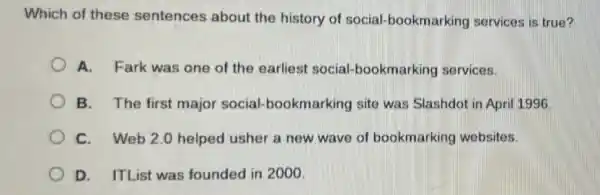 Which of these sentences about the history of social bookmarking services is true?
A. Fark was one of the earliest social bookmarking services.
B. The first major social-bookmarking site was Slashdot in Apri 1996
C. Web 2.0 helped usher a new wave of bookmarking websites.
D. ITList was founded in 2000.