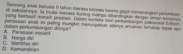 Seorang anak berusia 9 tahun merasa kecewa karena gagal memenangkar perlombaan
di sekolahnya.la mulai merasa ku rang mamp u diban dingkan denga n teman-ten mbaan
yang berhasil meraih prestasi.Dalam konteks teori perkemba ngan psikososi al Erikson,
perasaan anak ini paling mungkin menunjukkar adanya ancaman terhadap aspek apa
dalam perkembanga n dirinya?
A . Perasaan inisiatif
B . Harga diri
C . Identitas diri
D . Kemandirian