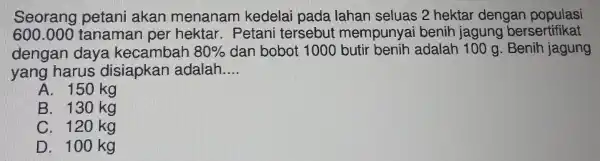 Seorang petani akan menanam kedelai pada lahan seluas 2 hektar dengan populasi
600.000 tanaman per hektar.Petani tersebut mempuny ai benih jagung bersertifikat
dengan daya kecambah 80%  dan bobot 1000 butir benih adalah 100 g. Benih jagung
yang harus disiapkan adalah. __
A. 150 kg
B. 130 kg
C. 120 kg
D. 100 kg